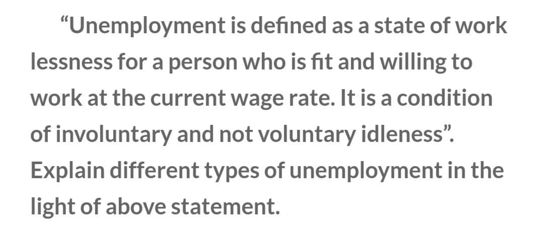 "Unemployment is defined as a state of work
lessness for a person who is fit and willing to
work at the current wage rate. It is a condition
of involuntary and not voluntary idleness".
Explain different types of unemployment in the
light of above statement.
