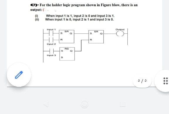 -
C)- For the ladder logic program shown in Figure blow, there is an
output: (
(1)
When input 1 is 1, input 2 is 0 and input 3 is 1.
When input 1 is 0, input 2 is 1 and input 3 is 0.
Input 1
Input 2
Input 3
S
R
C
00
SA
RS
Q
C
R
SR
Output
0/0
...
...