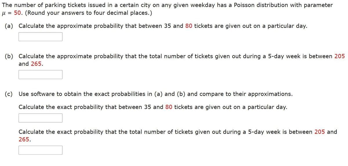 The number of parking tickets issued in a certain city on any given weekday has a Poisson distribution with parameter
50. (Round your answers to four decimal places.)
(a) Calculate the approximate probability that between 35 and 80 tickets are given out on a particular day.
(b) Calculate the approximate probability that the total number of tickets given out during a 5-day week is between 205
and 265.
(c) Use software to obtain the exact probabilities in (a) and (b) and compare to their approximations.
Calculate the exact probability that between 35 and 80 tickets are given out on a particular day.
Calculate the exact probability that the total number of tickets given out during a 5-day week is between 205 and
265.

