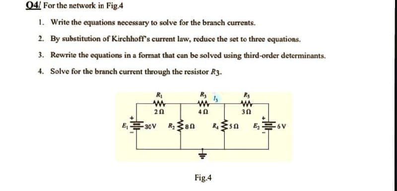 04/ For the network in Fig.4
1. Write the equations necessary to solve for the branch currents.
2. By substitution of Kirchhoff's current law, reduce the set to three equations.
3. Rewrite the equations in a format that can be solved using third-order determinants.
4. Solve for the branch current through the resistor R3.
R₁
R₂
Rg
1₂
www
www
www
30
2.02
40
E₁
₂6V
-30V
R₂ 80
R. 552
Fig.4