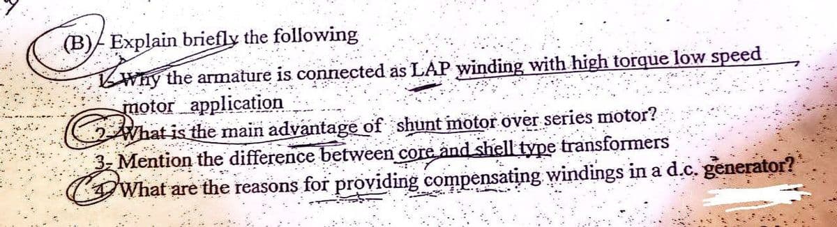 (B)/ Explain briefly the following
Why the armature is connected as LAP winding with high torque low speed
motor application
What is the main advantage of shunt motor over series motor?
P
3- Mention the difference between core and shell type transformers
What are the reasons for providing compensating windings in a d.c. generator?