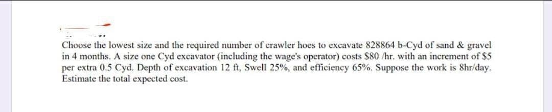 Choose the lowest size and the required number of crawler hoes to excavate 828864 b-Cyd of sand & gravel
in 4 months. A size one Cyd excavator (including the wage's operator) costs $80 /hr. with an increment of $5
per extra 0.5 Cyd. Depth of excavation 12 ft, Swell 25%, and efficiency 65%. Suppose the work is 8hr/day.
Estimate the total expected cost.