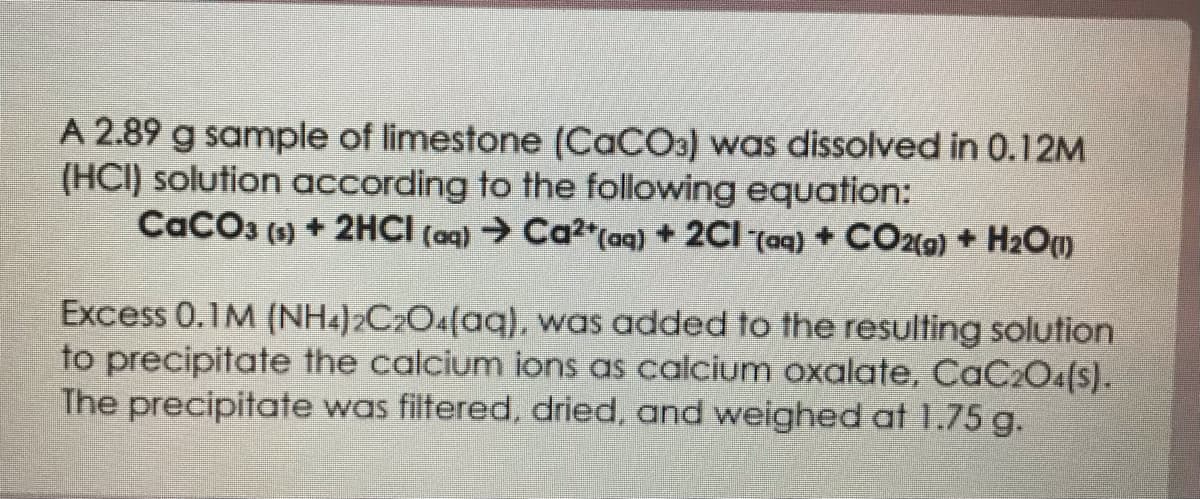 A 2.89 g sample of limestone (CaCO3) was dissolved in 0.12M
(HCI) solution according to the following equation:
CaCO3 (s) + 2HCI (aq) → Ca²+ (aq) + 2Cl(aq) + CO2(g) + H₂O(1)
Excess 0.1M (NH4)2C2O4(aq), was added to the resulting solution
to precipitate the calcium ions as calcium oxalate, CaC₂O4(s).
The precipitate was filtered, dried, and weighed at 1.75 g.