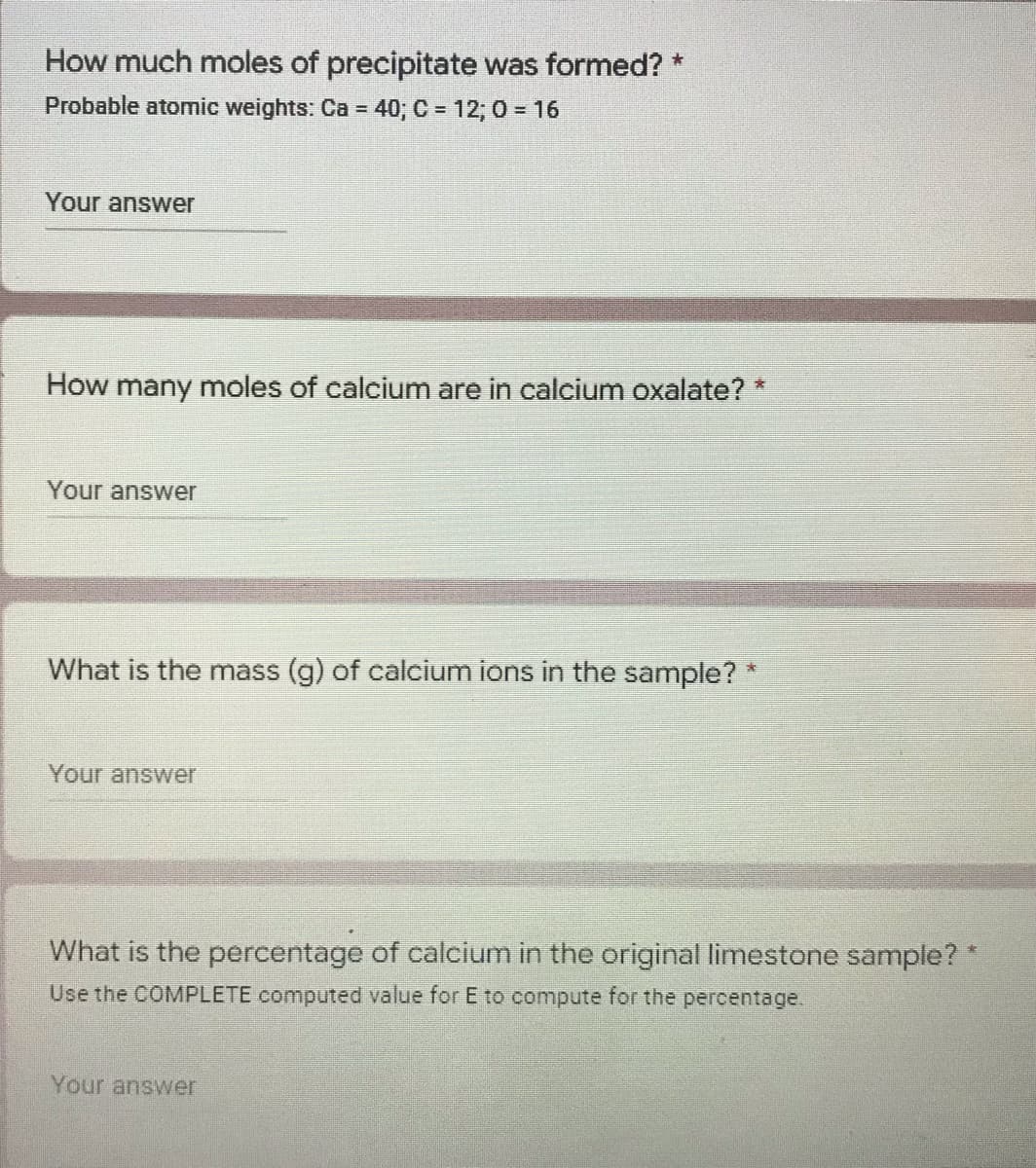 How much moles of precipitate was formed? *
Probable atomic weights: Ca = 40; C = 12; 0 = 16
Your answer
How many moles of calcium are in calcium oxalate? *
Your answer
What is the mass (g) of calcium ions in the sample? *
Your answer
What is the percentage of calcium in the original limestone sample? *
Use the COMPLETE computed value for E to compute for the percentage.
Your answer