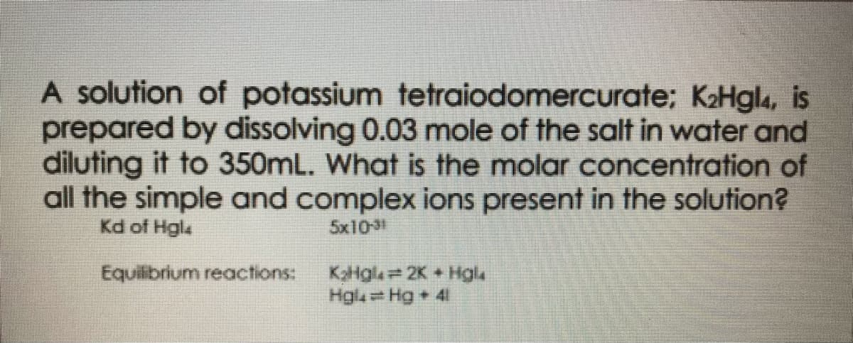 A solution of potassium tetraiodomercurate; K₂Hgl4, is
prepared by dissolving 0.03 mole of the salt in water and
diluting it to 350mL. What is the molar concentration of
all the simple and complex ions present in the solution?
Kd of Hgl
5x1031
Equilibrium reactions:
KoHgle 2K+ Hgl
Hgl=Hg + 41