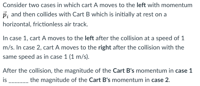 Consider two cases in which cart A moves to the left with momentum
P; and then collides with Cart B which is initially at rest on a
horizontal, frictionless air track.
In case 1, cart A moves to the left after the collision at a speed of 1
m/s. In case 2, cart A moves to the right after the collision with the
same speed as in case 1 (1 m/s).
After the collision, the magnitude of the Cart B's momentum in case 1
is
the magnitude of the Cart B's momentum in case 2.
