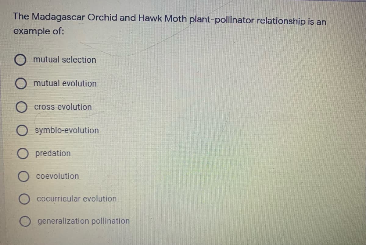 The Madagascar Orchid and Hawk Moth plant-pollinator relationship is an
example of:
O mutual selection
mutual evolution
cross-evolution
O symbio-evolution
O predation
coevolution
O cocurricular evolution
generalization pollination
