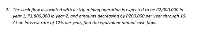 2. The cash flow associated with a strip mining operation is expected to be P2,000,000 in
year 1, P1,800,000 in year 2, and amounts decreasing by P200,000 per year through 10.
At an interest rate of 12% per year, find the equivalent annual cash flow.
