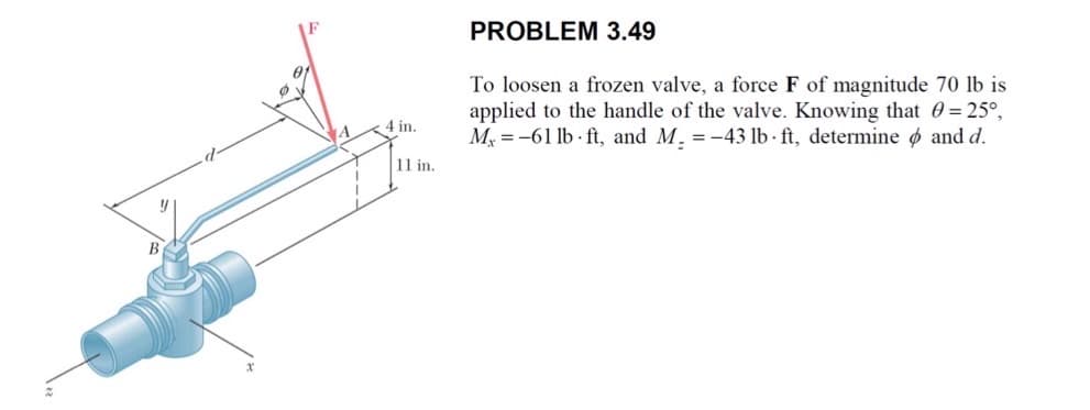 B
4 in.
11 in.
PROBLEM 3.49
To loosen a frozen valve, a force F of magnitude 70 lb is
applied to the handle of the valve. Knowing that 0 = 25°,
M-61 lb ft, and M. = -43 lb-ft, determine and d.