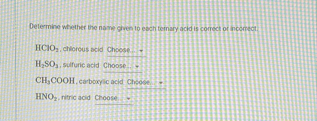 Determine whether the name given to each ternary acid is correct or incorrect.
HCIO2, chlorous acid Choose...
H₂SO3 sulfuric acid Choose... -
CH3 COOH, carboxylic acid Choose...
HNO₂, nitric acid Choose...