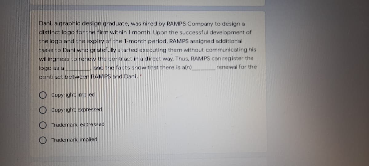 Dani, a graphic design graduate, was hired by RAMPS Company to design a
distinct logo for the firm within 1 month. Upon the successful development of
the logo and the expiry of the 1-month period, RAMPS assigned additional
tasks to Dani who gratefully started executing them without communicating his
willingness to renew the contract in a direct way. Thus, RAMPS can register the
and the facts show that there is a(n)
logo as a
renewal for the
contract between RAMPS and Dani.
Copyright; implied
O Copyright; expressed
Trademark expressed
Trademark, implied
