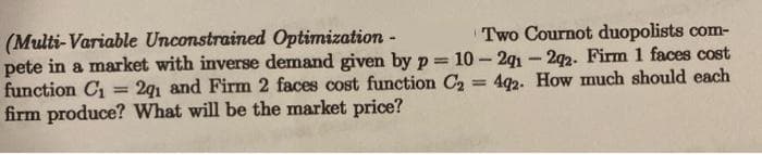 (Multi-Variable Unconstrained Optimization -
pete in a market with inverse demand given by p = 10-2g1 - 292. Firm 1 faces cost
function C = 2q1 and Firm 2 faces cost function C2 = 4q2. How much should each
firm produce? What will be the market price?
Two Cournot duopolists com-
%3D
%3D
