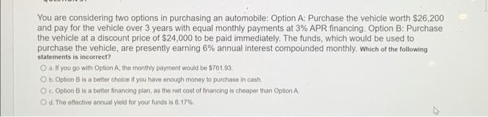 You are considering two options in purchasing an automobile: Option A: Purchase the vehicle worth $26,200
and pay for the vehicle over 3 years with equal monthly payments at 3% APR financing. Option B: Purchase
the vehicle at a discount price of $24,000 to be paid immediately. The funds, which would be used to
purchase the vehicle, are presently earning 6% annual interest compounded monthly. Which of the following
statements is incorrect?
O a. If you go with Option A, the monthly payment would be $761.93.
Ob. Option B is a better choice if you have enough money to purchase in cash.
Oc. Option B is a botter financing plan, as the net cost of financing is cheaper than Option A.
Od. The offectivo annual yiold for your funds is 6.17%.
