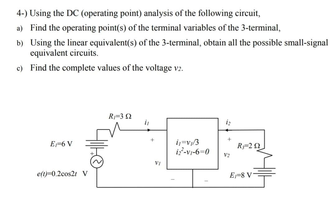 4-) Using the DC (operating point) analysis of the following circuit,
a) Find the operating point(s) of the terminal variables of the 3-terminal,
b) Using the linear equivalent(s) of the 3-terminal, obtain all the possible small-signal
equivalent circuits.
c) Find the complete values of the voltage v2.
R=3 N
i
iz
i=v/3
i?-vi-6=0
E=6 V
R3=2 2
V2
VI
e(t)=0.2cos2t V
E=8 V
