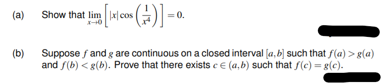 (a)
Show that lim |x| cos
= 0.
(b)
Suppose f and g are continuous on a closed interval [a,b] such that f(a) > g(a)
and f(b) < g(b). Prove that there exists c e (a,b) such that f(c) = g(c).
