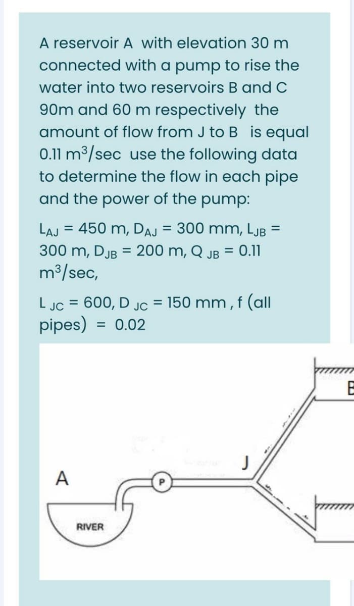 A reservoir A with elevation 30 m
connected with a pump to rise the
water into two reservoirs B and C
90m and 60 m respectively the
is equal
0.11 m3/sec use the following data
to determine the flow in each pipe
and the power of the pump:
amount of flow from J to
LAJ = 450 m, DAJ = 300 mm, LJB =
%3D
300 m, DJB = 200 m, Q JB = 0.11
m³/sec,
150 mm , f (all
L JC = 600, D JC
pipes) = 0.02
%3D
%3D
J
A
RIVER
