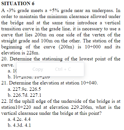 SITUATION 6
A -3% grade meets a +5% grade near an underpass. In
order to maintain the minimum clearance allowed under
the bridge and at the same time introduce a vertical
transition curve in the grade line, it is necessary to use a
curve that lies 200m on one side of the vertex of the
straight grade and 100m on the other. The station of the
beginning of the curve (200m) is 10+000 and its
elevation is 228m.
20. Determine the stationing of the lowest point of the
curve.
Соpy
Ctrl + C
а. 10
b. 10-zuɔu. 1UTZ09
21. Determine the elevation at station 10+040.
a. 227.9c. 226.5
b. 226.7d. 227.1
22. If the uphill edge of the underside of the bridge is at
station10+220 and at elevation 229.206m, what is the
vertical clearance under the bridge at this point?
а. 4.2с. 4.4
b. 4.3d. 4.1
