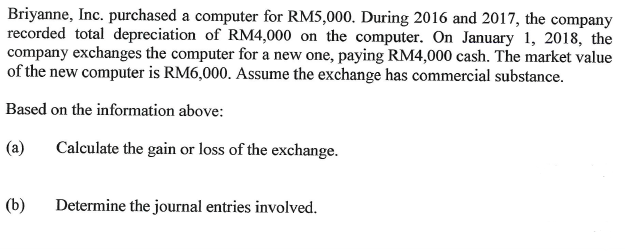 Briyanne, Inc. purchased a computer for RM5,000. During 2016 and 2017, the company
recorded total depreciation of RM4,000 on the computer. On January 1, 2018, the
company exchanges the computer for a new one, paying RM4,000 cash. The market value
of the new computer is RM6,000. Assume the exchange has commercial substance.
Based on the information above:
(a)
Calculate the gain or loss of the exchange.
(b)
Determine the journal entries involved.

