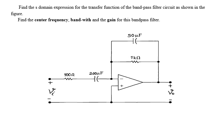 Find the s domain expression for the transfer function of the band-pass filter circuit as shown in the
figure.
Find the center frequency, band-with and the gain for this bandpass filter.
SO uF
HE
1kN
200μF
100 n
He
•+
