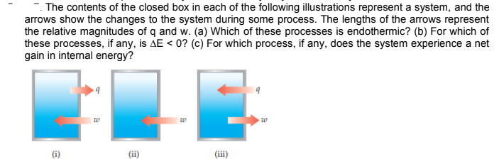 . The contents of the closed box in each of the following illustrations represent a system, and the
arrows show the changes to the system during some process. The lengths of the arrows represent
the relative magnitudes of q and w. (a) Which of these processes is endothermic? (b) For which of
these processes, if any, is AE < 0? (c) For which process, if any, does the system experience a net
gain in internal energy?
w
(i)
(ii)
(iii)
