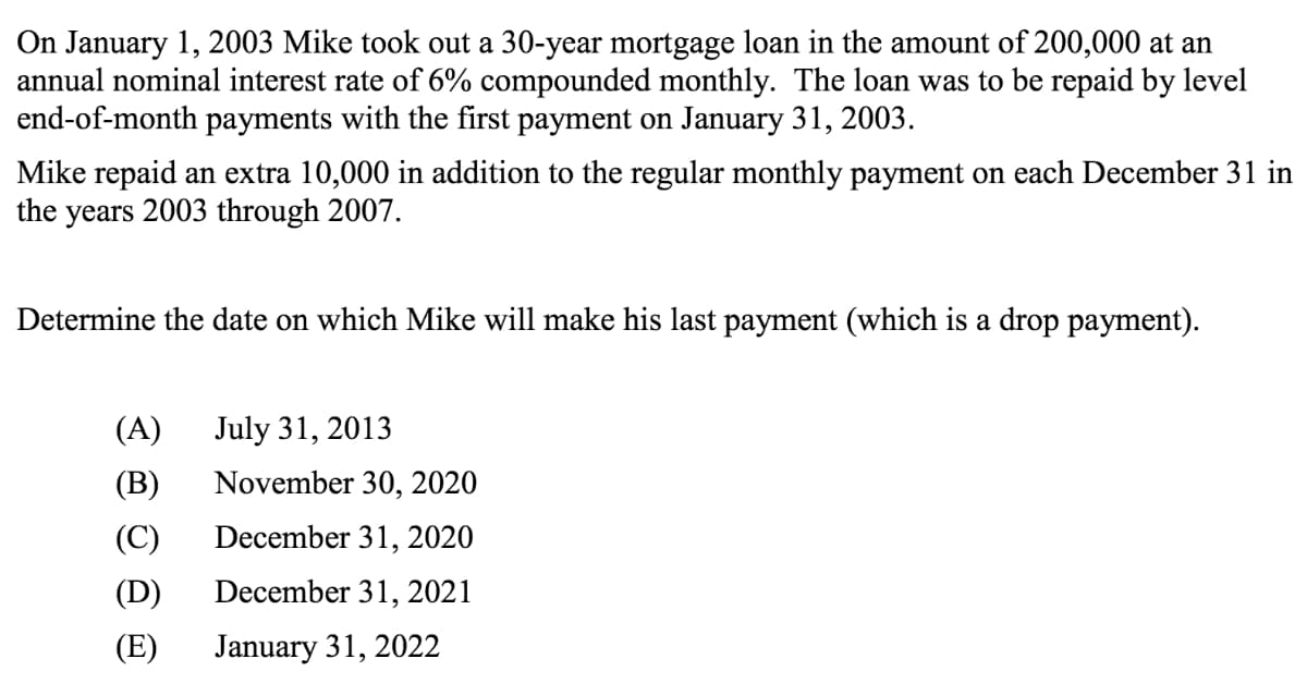 On January 1, 2003 Mike took out a 30-year mortgage loan in the amount of 200,000 at an
annual nominal interest rate of 6% compounded monthly. The loan was to be repaid by level
end-of-month payments with the first payment on January 31, 2003.
Mike repaid an extra 10,000 in addition to the regular monthly payment on each December 31 in
years 2003 through 2007.
the
Determine the date on which Mike will make his last payment (which is a drop payment).
(A)
July 31, 2013
(B)
November 30, 2020
(C)
December 31, 2020
(D)
December 31, 2021
(E)
January 31, 2022
