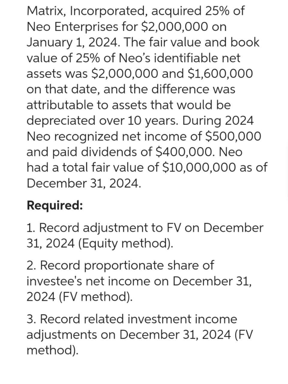 Matrix, Incorporated, acquired 25% of
Neo Enterprises for $2,000,000 on
January 1, 2024. The fair value and book
value of 25% of Neo's identifiable net
assets was $2,000,000 and $1,600,000
on that date, and the difference was
attributable to assets that would be
depreciated over 10 years. During 2024
Neo recognized net income of $500,000
and paid dividends of $400,000. Neo
had a total fair value of $10,000,000 as of
December 31, 2024.
Required:
1. Record adjustment to FV on December
31, 2024 (Equity method).
2. Record proportionate share of
investee's net income on December 31,
2024 (FV method).
3. Record related investment income
adjustments on December 31, 2024 (FV
method).