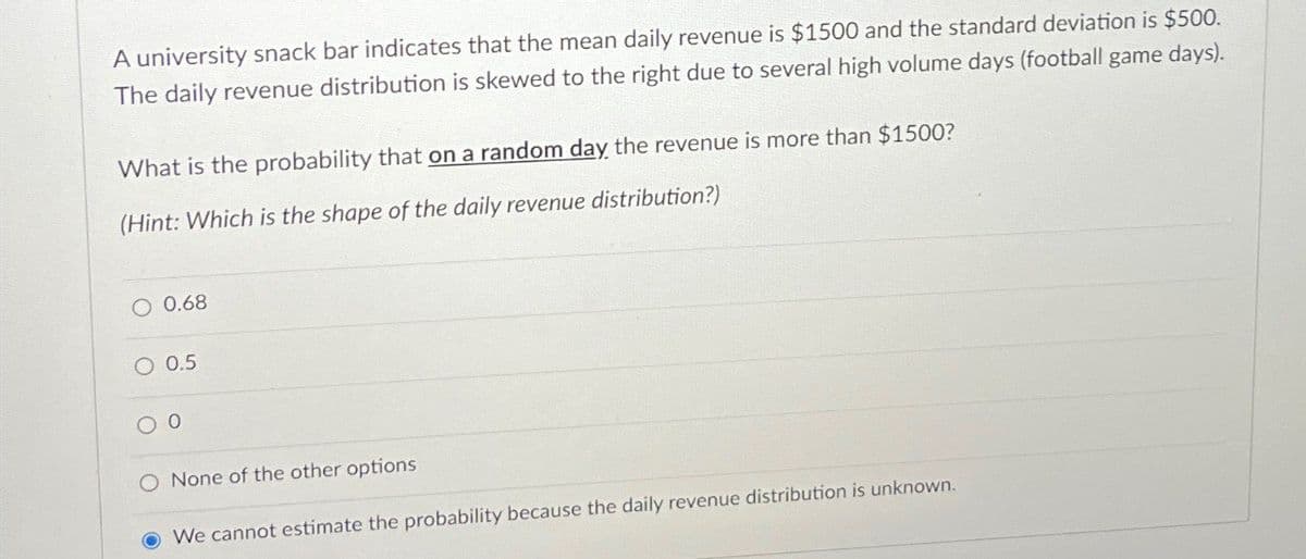 A university snack bar indicates that the mean daily revenue is $1500 and the standard deviation is $500.
The daily revenue distribution is skewed to the right due to several high volume days (football game days).
What is the probability that on a random day the revenue is more than $1500?
(Hint: Which is the shape of the daily revenue distribution?)
O 0.68
O 0.5
0
O None of the other options
We cannot estimate the probability because the daily revenue distribution is unknown.