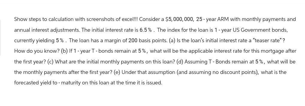 Show steps to calculation with screenshots of excel!!! Consider a $5,000,000, 25-year ARM with monthly payments and
annual interest adjustments. The initial interest rate is 6.5%. The index for the loan is 1-year US Government bonds,
currently yielding 5%. The loan has a margin of 200 basis points. (a) Is the loan's initial interest rate a "teaser rate"?
How do you know? (b) If 1-year T-bonds remain at 5%, what will be the applicable interest rate for this mortgage after
the first year? (c) What are the initial monthly payments on this loan? (d) Assuming T - Bonds remain at 5%, what will be
the monthly payments after the first year? (e) Under that assumption (and assuming no discount points), what is the
forecasted yield to - maturity on this loan at the time it is issued.