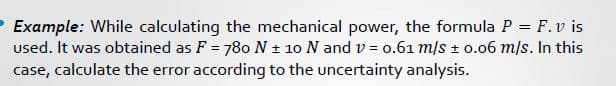 Example: While calculating the mechanical power, the formula P = F.v is
used. It was obtained as F = 780 N ± 10 N and v = o.61 m/s + 0.06 m/s. In this
case, calculate the error according to the uncertainty analysis.
