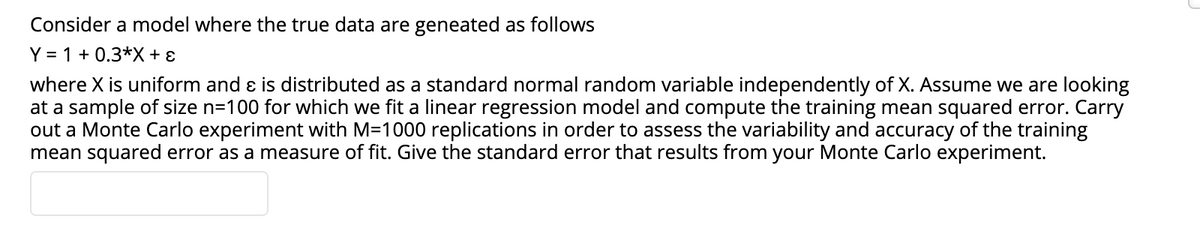 Consider a model where the true data are geneated as follows
Y = 1 + 0.3*X + ɛ
where X is uniform and ɛ is distributed as a standard normal random variable independently of X. Assume we are looking
at a sample of size n=100 for which we fit a linear regression model and compute the training mean squared error. Carry
out a Monte Carlo experiment with M=1000 replications in order to assess the variability and accuracy of the training
mean squared error as a measure of fit. Give the standard error that results from your Monte Carlo experiment.
