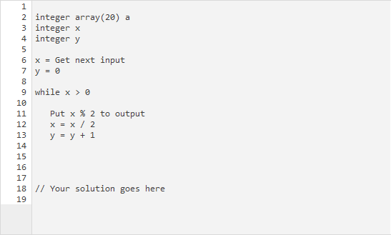 2 integer array (20) a
3 integer x
4 integer y
6 x = Get next input
7 y = 0
8
9 while x > 0
10
Put x % 2 to output
x = x / 2
y = y + 1
11
12
13
14
15
16
17
18 // Your solution goes here
19
