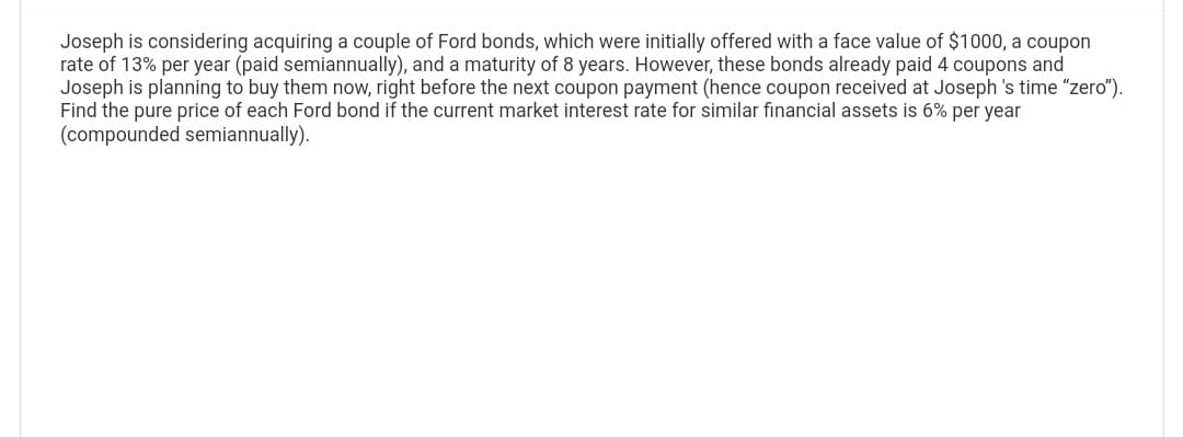 Joseph is considering acquiring a couple of Ford bonds, which were initially offered with a face value of $1000, a coupon
rate of 13% per year (paid semiannually), and a maturity of 8 years. However, these bonds already paid 4 coupons and
Joseph is planning to buy them now, right before the next coupon payment (hence coupon received at Joseph's time "zero").
Find the pure price of each Ford bond if the current market interest rate for similar financial assets is 6% per year
(compounded semiannually).