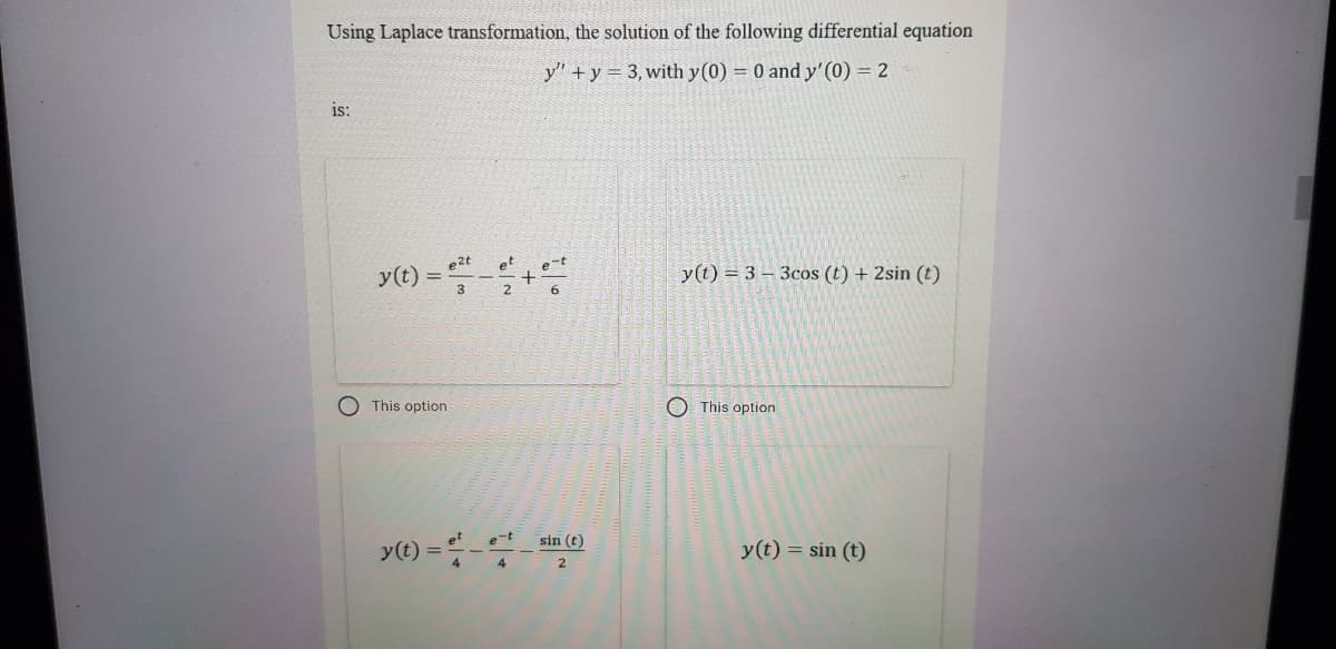 Using Laplace transformation, the solution of the following differential equation
y" +y = 3, with y(0) = 0 and y'(0) = 2
is:
y(t) =
e2t
et
y(t) = 3 – 3cos (t) + 2sin (t)
2.
This option
O This option
e-t
sin (t)
y(t)
y(t) = sin (t)
4
4
2.
