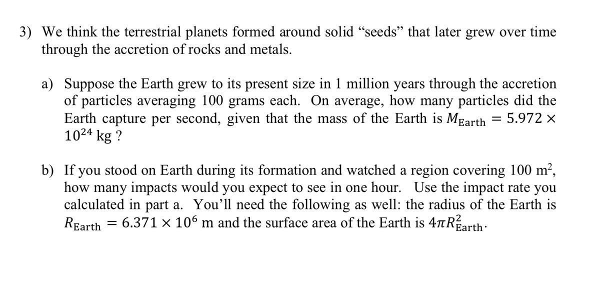 3) We think the terrestrial planets formed around solid "seeds" that later grew over time
through the accretion of rocks and metals.
a) Suppose the Earth grew to its present size in 1 million years through the accretion
of particles averaging 100 grams each. On average, how many particles did the
Earth capture per second, given that the mass of the Earth is MEarth = 5.972 ×
1024 kg ?
b) If you stood on Earth during its formation and watched a region covering 100 m²,
how many impacts would you expect to see in one hour. Use the impact rate you
calculated in part a. You'll need the following as well: the radius of the Earth is
REarth = 6.371 × 106 m and the surface area of the Earth is 4tRarth:
