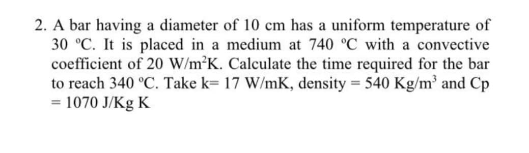 2. A bar having a diameter of 10 cm has a uniform temperature of
30 °C. It is placed in a medium at 740 °C with a convective
coefficient of 20 W/m²K. Calculate the time required for the bar
to reach 340 °C. Take k= 17 W/mK, density = 540 Kg/m² and Cp
= 1070 J/Kg K
