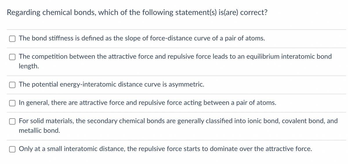 Regarding chemical bonds, which of the following statement(s) is(are) correct?
The bond stiffness is defined as the slope of force-distance curve of a pair of atoms.
The competition between the attractive force and repulsive force leads to an equilibrium interatomic bond
length.
The potential energy-interatomic distance curve is asymmetric.
In general, there are attractive force and repulsive force acting between a pair of atoms.
For solid materials, the secondary chemical bonds are generally classified into ionic bond, covalent bond, and
metallic bond.
Only at a small interatomic distance, the repulsive force starts to dominate over the attractive force.

