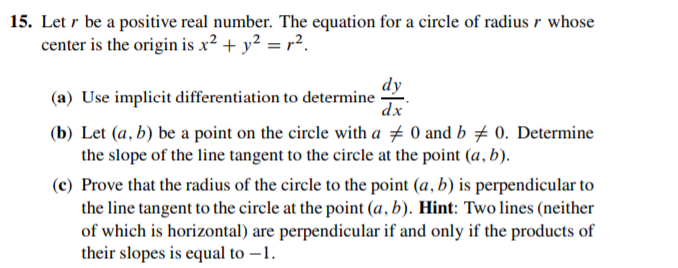15. Let r be a positive real number. The equation for a circle of radius r whose
center is the origin is x² + y² = r².
dy
(a) Use implicit differentiation to determine
dx
(b) Let (a, b) be a point on the circle with a # 0 and b # 0. Determine
the slope of the line tangent to the circle at the point (a, b).
(c) Prove that the radius of the circle to the point (a, b) is perpendicular to
the line tangent to the circle at the point (a, b). Hint: Two lines (neither
of which is horizontal) are perpendicular if and only if the products of
their slopes is equal to –1.
