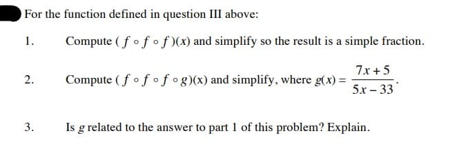 For the function defined in question III above:
Compute (fof of )(x) and simplify so the result is a simple fraction.
1.
7x +5
2.
Compute ( fof ofog)(x) and simplify, where g(x) =
5х - 33
3.
Is g related to the answer to part 1 of this problem? Explain.
