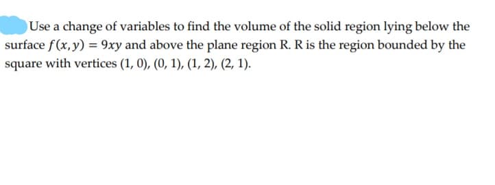 Use a change of variables to find the volume of the solid region lying below the
surface f(x,y) = 9xy and above the plane region R. R is the region bounded by the
square with vertices (1, 0), (0, 1), (1, 2), (2, 1).
