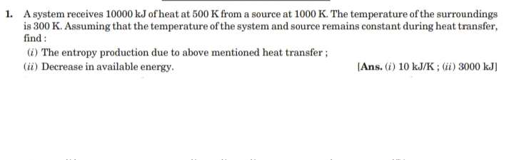 1. A system receives 10000 kJ of heat at 500 K from a source at 1000 K. The temperature of the surroundings
is 300 K. Assuming that the temperature of the system and source remains constant during heat transfer,
find :
(i) The entropy production due to above mentioned heat transfer ;
(i) Decrease in available energy.
[Ans. (i) 10 kJ/K ; (ii) 3000 kJ]
