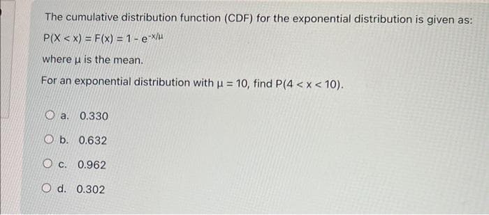 The cumulative distribution function (CDF) for the exponential distribution is given as:
P(X<X) = F(x) = 1 - e-x/u
where u is the mean.
For an exponential distribution with u = 10, find P(4 < x < 10).
a. 0.330
Ob. 0.632
Oc. 0.962
O d. 0.302