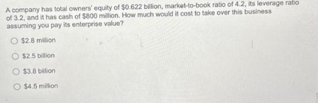 A company has total owners' equity of $0.622 billion, market-to-book ratio of 4.2, its leverage ratio
of 3.2, and it has cash of $800 million. How much would it cost to take over this business
assuming you pay its enterprise value?
O $2.8 million
O $2.5 billion
O $3.8 billion
O $4.5 million