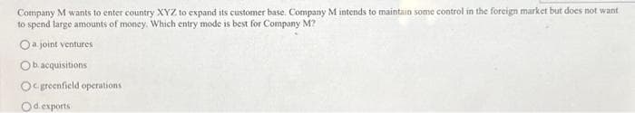 Company M wants to enter country XYZ to expand its customer base. Company M intends to maintain some control in the foreign market but does not want
to spend large amounts of money. Which entry mode is best for Company M?
O a joint ventures
Ob. acquisitions
Ogreenfield operations
Od. exports