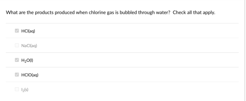 What are the products produced when chlorine gas is bubbled through water? Check all that apply.
HCl(aq)
NaCl(aq)
H₂O(l)
HCIO(aq)
1₂(s)