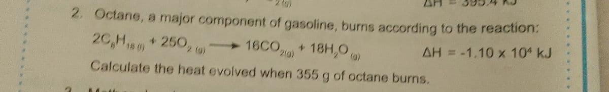 2. Octane, a major component of gasoline, burns according to the reaction:
AH = -1.10 x 10 kJ
16CO+
+ 18H,0)
2)
(g)
20,H180)
+250, )
(g)
Calculate the heat evolved when 355 g of octane burns.
