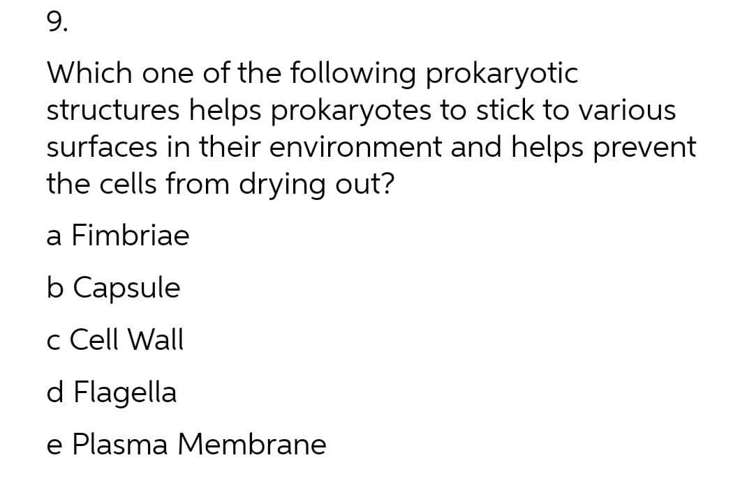 9.
Which one of the following prokaryotic
structures helps prokaryotes to stick to various
surfaces in their environment and helps prevent
the cells from drying out?
a Fimbriae
b Capsule
c Cell Wall
d Flagella
e Plasma Membrane
