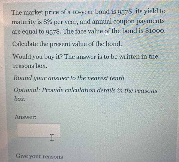 The market price of a 10-year bond is 957$, its yield to
maturity is 8% per year, and annual coupon payments
are equal to 957$. The face value of the bond is $1000.
Calculate the present value of the bond.
Would you buy it? The answer is to be written in the
reasons box.
Round
your answer to the nearest tenth.
Optional: Provide calculation details in the reasons
box.
Answer:
Give your reasons
