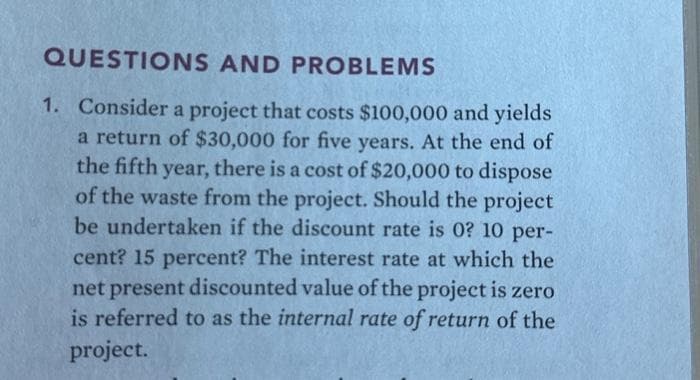 QUESTIONS AND PROBLEMS
1. Consider a project that costs $100,000 and yields
a return of $30,000 for five years. At the end of
the fifth year, there is a cost of $20,000 to dispose
of the waste from the project. Should the project
be undertaken if the discount rate is 0? 10 per-
cent? 15 percent? The interest rate at which the
net present discounted value of the project is zero
is referred to as the internal rate of return of the
project.