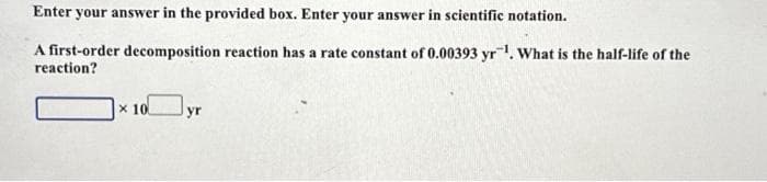 Enter your answer in the provided box. Enter your answer in scientific notation.
A first-order decomposition reaction has a rate constant of 0.00393 yr ¹. What is the half-life of the
reaction?
x 10