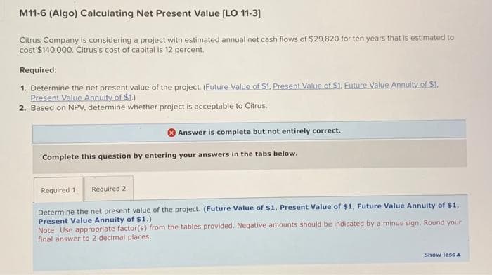 M11-6 (Algo) Calculating Net Present Value [LO 11-3]
Citrus Company is considering a project with estimated annual net cash flows of $29,820 for ten years that is estimated to
cost $140,000. Citrus's cost of capital is 12 percent.
Required:
1. Determine the net present value of the project. (Future Value of $1. Present Value of $1. Future Value Annuity of $1.
Present Value Annuity of $1.)
2. Based on NPV, determine whether project is acceptable to Citrus.
Answer is complete but not entirely correct.
Complete this question by entering your answers in the tabs below.
Required 1 Required 2
Determine the net present value of the project. (Future Value of $1, Present Value of $1, Future Value Annuity of $1,
Present Value Annuity of $1.)
Note: Use appropriate factor(s) from the tables provided. Negative amounts should be indicated by a minus sign. Round your
final answer to 2 decimal places.
Show less A